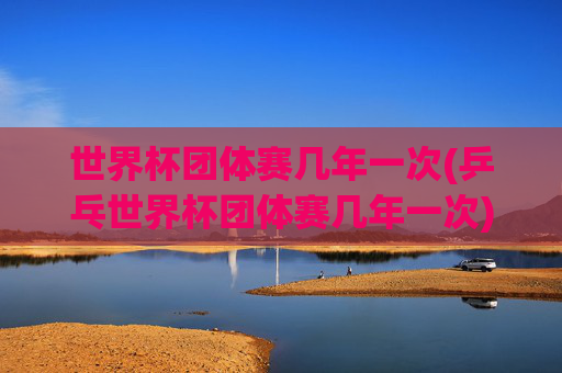 世界杯团体赛几年一次(乒乓世界杯团体赛几年一次)