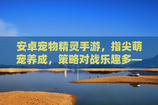 安卓宠物精灵手游，指尖萌宠养成，策略对战乐趣多——趣味与策略的完美结合