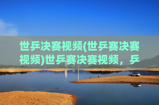 世乒决赛视频(世乒赛决赛视频)世乒赛决赛视频，乒乓球世界冠军争夺战精彩集锦
