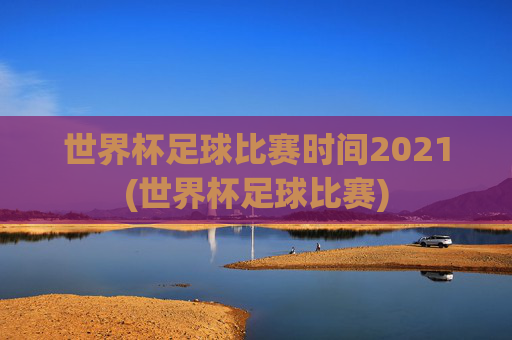 世界杯足球比赛时间2021(世界杯足球比赛)