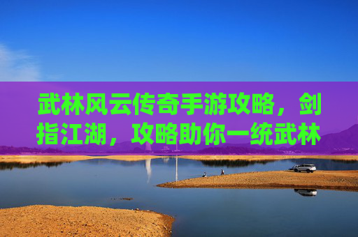 武林风云传奇手游攻略，剑指江湖，攻略助你一统武林！武林风云传奇手游攻略，剑指江湖，攻略助你一统武林！
