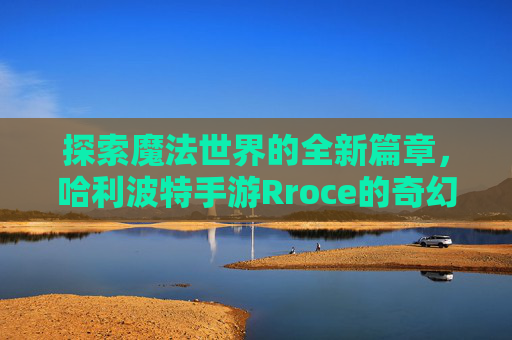 探索魔法世界的全新篇章，哈利波特手游Rroce的奇幻之旅——解锁隐藏魔法与角色成长新体验，探索魔法世界全新篇章，哈利波特手游Rroce的奇幻之旅——解锁隐藏魔法与角色成长新体验