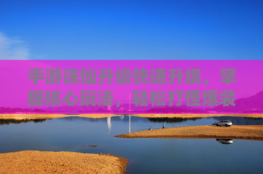 手游诛仙升级快速升级，掌握核心玩法，轻松打怪爆装备，高效提升实力，手游诛仙，快速升级核心玩法，轻松打怪爆装备，高效提升实力