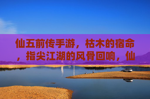 仙五前传手游,枯木的宿命,指尖江湖的风骨回响,仙五前传手游,枯木宿命与指尖江湖的风骨回响