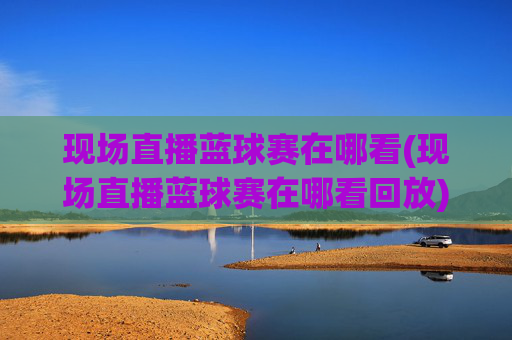 现场直播蓝球赛在哪看(现场直播蓝球赛在哪看回放)