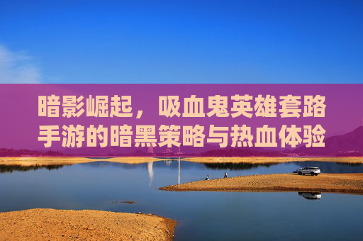 暗影崛起,吸血鬼英雄套路手游的暗黑策略与热血体验