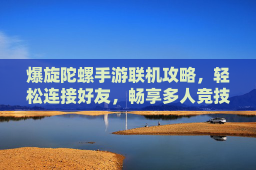 爆旋陀螺手游联机攻略，轻松连接好友，畅享多人竞技乐趣