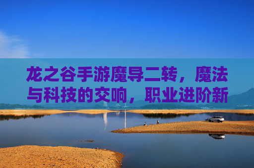 龙之谷手游魔导二转，魔法与科技的交响，职业进阶新篇章，龙之谷手游魔导二转，魔法与科技的交响，职业进阶新篇章