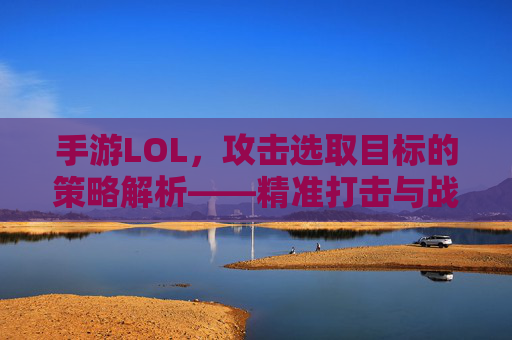 手游LOL，攻击选取目标的策略解析——精准打击与战术优势的平衡艺术，手游LOL攻击选取目标的策略解析，精准打击与战术优势的平衡艺术
