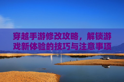 穿越手游修改攻略，解锁游戏新体验的技巧与注意事项，穿越手游修改攻略，解锁游戏新体验的技巧与注意事项