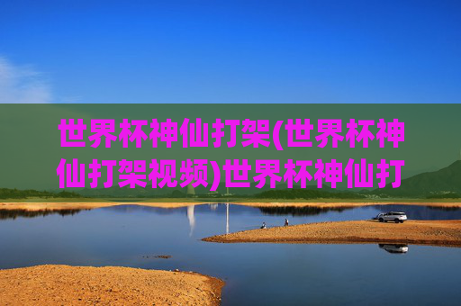 世界杯神仙打架(世界杯神仙打架视频)世界杯神仙打架，巅峰对决视频集锦