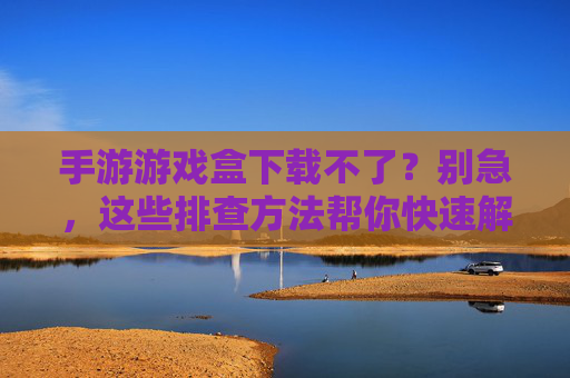 手游游戏盒下载不了？别急，这些排查方法帮你快速解决！手游游戏盒下载不了？别急，这些排查方法帮你快速解决！