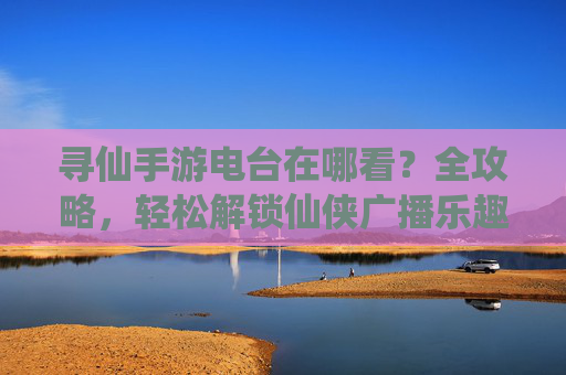 寻仙手游电台在哪看?全攻略,轻松解锁仙侠广播乐趣,寻仙手游电台在哪看?全攻略,轻松解锁仙侠广播乐趣