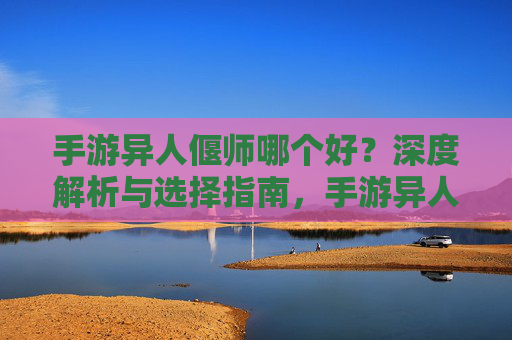 手游异人偃师哪个好？深度解析与选择指南，手游异人偃师哪个好？深度解析与选择指南
