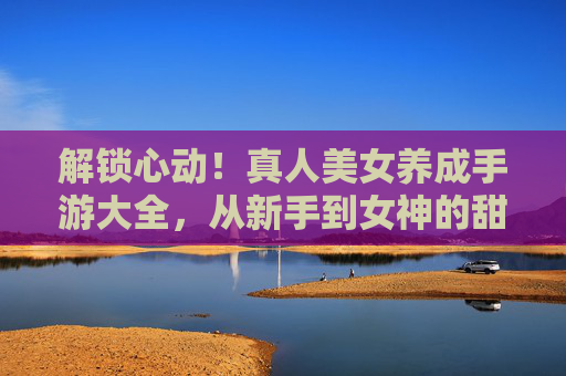 解锁心动！真人美女养成手游大全，从新手到女神的甜蜜进化指南，解锁心动！真人美女养成手游大全，从新手到女神的甜蜜进化指南