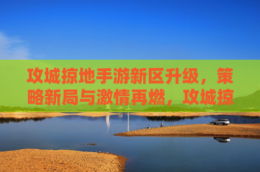 攻城掠地手游新区升级，策略新局与激情再燃，攻城掠地手游新区升级，策略新局与激情再燃