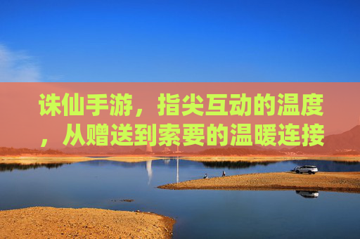 诛仙手游，指尖互动的温度，从赠送到索要的温暖连接，诛仙手游，指尖互动的温度，从赠送到索要的温暖连接