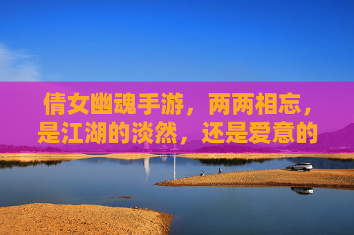 倩女幽魂手游,两两相忘,是江湖的淡然,还是爱意的消散?