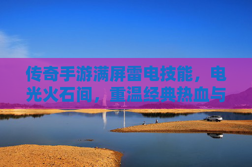 传奇手游满屏雷电技能,电光火石间,重温经典热血与极致爽感,传奇手游满屏雷电技能,电光火石间,重温经典热血与极致爽感