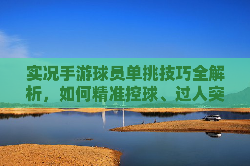 实况手游球员单挑技巧全解析，如何精准控球、过人突破与射门制胜？