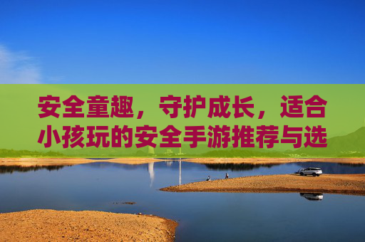 安全童趣,守护成长,适合小孩玩的安全手游推荐与选择指南,安全童趣,守护成长,适合小孩玩的安全手游推荐与选择指南