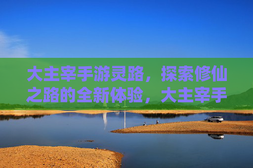 大主宰手游灵路，探索修仙之路的全新体验，大主宰手游灵路，探索修仙之路的全新体验