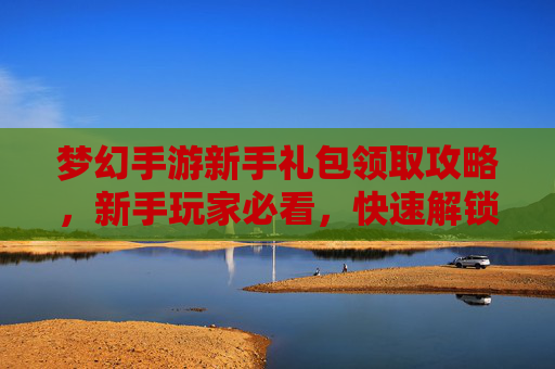 梦幻手游新手礼包领取攻略,新手玩家必看,快速解锁新手礼包,轻松开启梦幻之旅!梦幻手游新手礼包领取攻略,新手玩家必看,快速解锁新手礼包,轻松开启梦幻之旅!