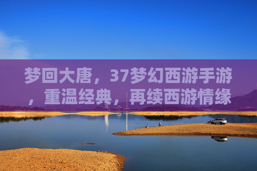 梦回大唐,37梦幻西游手游,重温经典,再续西游情缘,梦回大唐,37梦幻西游手游,重温经典,再续西游情缘