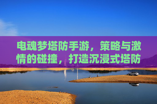 电魂梦塔防手游，策略与激情的碰撞，打造沉浸式塔防新体验，电魂梦塔防手游，策略与激情的碰撞，打造沉浸式塔防新体验