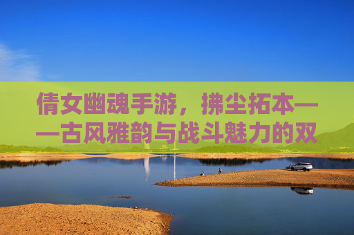 倩女幽魂手游，拂尘拓本——古风雅韵与战斗魅力的双重奏，倩女幽魂手游，拂尘拓本——古风雅韵与战斗魅力的双重奏