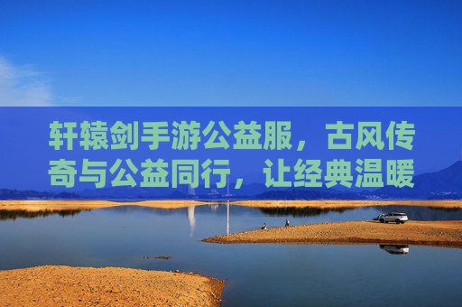 轩辕剑手游公益服,古风传奇与公益同行,让经典温暖每一个玩家的心,轩辕剑手游公益服,古风传奇与公益同行,让经典温暖每一个玩家的心