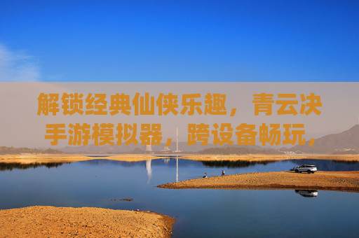 解锁经典仙侠乐趣，青云决手游模拟器，跨设备畅玩，告别限制，解锁经典仙侠乐趣，青云决手游模拟器，跨设备畅玩告别限制