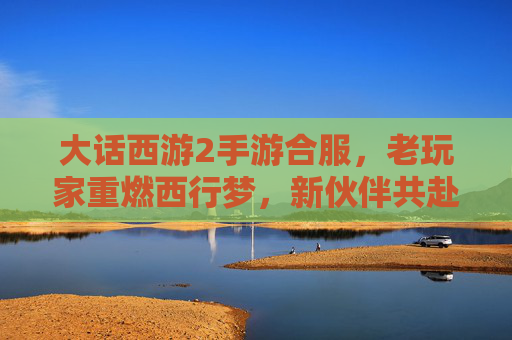 大话西游2手游合服，老玩家重燃西行梦，新伙伴共赴奇幻之旅，大话西游2手游合服，老玩家重燃西行梦，新伙伴共赴奇幻之旅