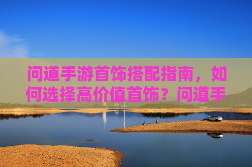 问道手游首饰搭配指南，如何选择高价值首饰？问道手游首饰搭配指南，如何选择高价值首饰？