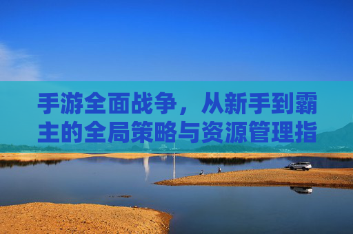 手游全面战争,从新手到霸主的全局策略与资源管理指南,手游全面战争,从新手到霸主的全局策略与资源管理指南