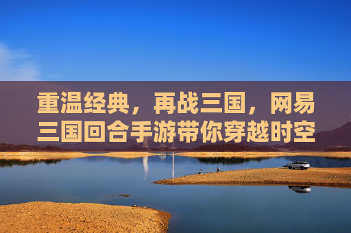 重温经典，再战三国，网易三国回合手游带你穿越时空，重温热血篇章，网易三国回合手游，重温经典，再战三国热血篇章