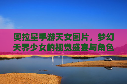 奥拉星手游天女图片,梦幻天界少女的视觉盛宴与角色魅力解析,奥拉星天女角色图鉴,梦幻天界少女的视觉盛宴与魅力解析