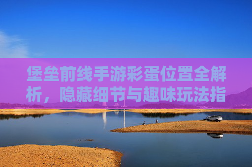 堡垒前线手游彩蛋位置全解析,隐藏细节与趣味玩法指南,堡垒前线手游彩蛋位置全解析,隐藏细节与趣味玩法指南