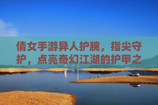 倩女手游异人护腕，指尖守护，点亮奇幻江湖的护甲之光，倩女手游异人护腕，指尖守护，点亮奇幻江湖的护甲之光