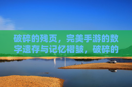 破碎的残页,完美手游的数字遗存与记忆褶皱,破碎的残页,完美手游的数字遗存与记忆褶皱