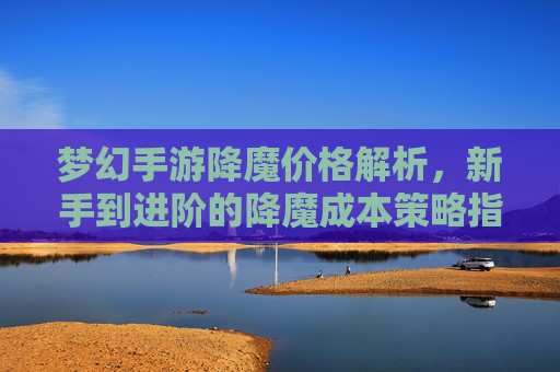 梦幻手游降魔价格解析,新手到进阶的降魔成本策略指南,梦幻手游降魔价格解析,新手到进阶的降魔成本策略指南