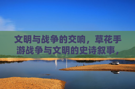 文明与战争的交响，草花手游战争与文明的史诗叙事，文明与战争的交响，草花手游战争与文明的史诗叙事
