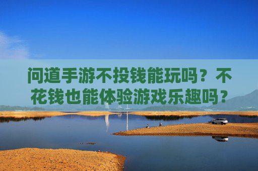 问道手游不投钱能玩吗?不花钱也能体验游戏乐趣吗?问道手游不投钱能玩吗?不花钱也能体验游戏乐趣吗?
