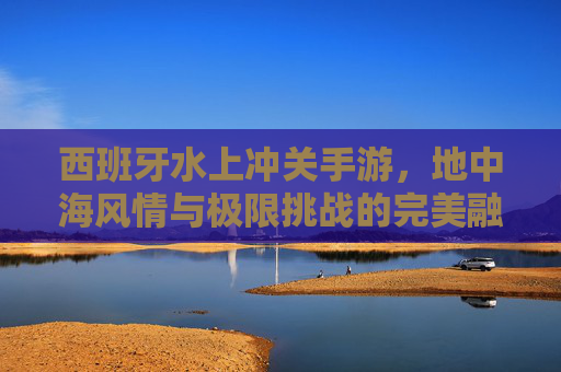 西班牙水上冲关手游,地中海风情与极限挑战的完美融合,西班牙水上冲关手游,地中海风情与极限挑战的完美融合