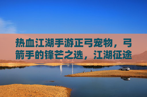 热血江湖手游正弓宠物,弓箭手的锋芒之选,江湖征途的灵动伙伴,热血江湖手游正弓宠物,弓箭手的锋芒之选,江湖征途的灵动伙伴
