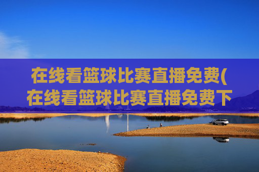 在线看篮球比赛直播免费(在线看篮球比赛直播免费下载)在线看篮球比赛直播免费,如何免费下载观看篮球比赛直播