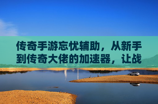 传奇手游忘忧辅助，从新手到传奇大佬的加速器，让战斗更轻松的老玩家神级伙伴，传奇手游忘忧辅助，从新手到传奇大佬的战斗加速器，老玩家必备的神级战斗伙伴