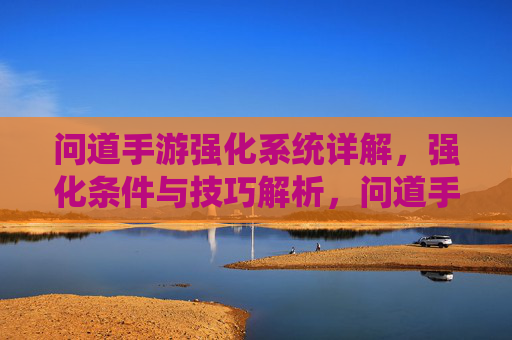 问道手游强化系统详解，强化条件与技巧解析，问道手游强化系统详解，强化条件与技巧解析