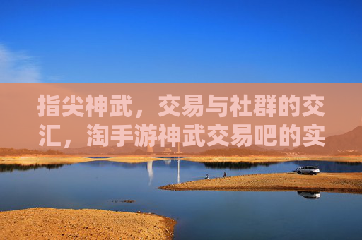 指尖神武,交易与社群的交汇,淘手游神武交易吧的实用魅力,指尖神武,交易与社群的交汇,淘手游神武交易吧的实用魅力