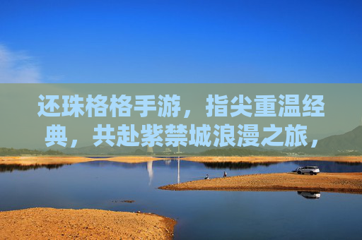 还珠格格手游，指尖重温经典，共赴紫禁城浪漫之旅，还珠格格手游，指尖重温经典，共赴紫禁城浪漫之旅